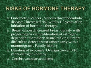  Endometrial cancer , Venous thromboembolic
disease: , Increased risk within 1-2 years after
initiation of hormone therapy.
 Breast cancer ,Increased breast density with
progestogens via proliferation of estrogen-
dependent mammary tissue, making it more
difficult to detect breast cancer early with a
mammogram , Family history
 Duration of exposure Ovarian cancer >10
years estrogen therapy
 Cerebrovascular accidents
 
