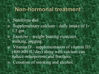  Nutritious diet
 Supplementary calcium – daily intake of 1-
1.5 gm
 Exercise – weight bearing exercises,
walking, jogging.
 Vitamin D – supplementation of vitamin D3
(400-800 IU/day) along with calcium can
reduce osteoporosis and fractures.
 Cessation of smoking and alcohol.
 