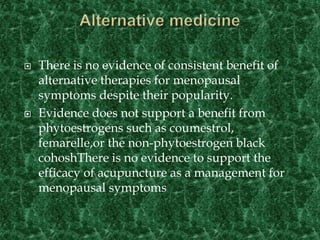  There is no evidence of consistent benefit of
alternative therapies for menopausal
symptoms despite their popularity.
 Evidence does not support a benefit from
phytoestrogens such as coumestrol,
femarelle,or the non-phytoestrogen black
cohoshThere is no evidence to support the
efficacy of acupuncture as a management for
menopausal symptoms
 