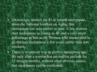  On average, women are 51 at natural menopause,
notes the National Institute on Aging. But
menopause can start earlier or later. A few women
start menopause as young as 40, and a very small
percentage as late as 60. Women who smoke tend to
go through menopause a few years earlier than non
smokers.
 There is no proven way to predict menopause age.
It's only after a woman has missed her periods for
12 straight months, without other obvious causes,
that menopause can be confirmed.
 