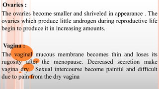 Ovaries :
The ovaries become smaller and shriveled in appearance . The
ovaries which produce little androgen during reproductive life
begin to produce it in increasing amounts.
Vagina :
The vaginal mucous membrane becomes thin and loses its
rugosity after the menopause. Decreased secretion make
vagina dry . Sexual intercourse become painful and difficult
due to pain from the dry vagina
 