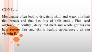 CONT…
Menopause often lead to dry, itchy skin, and weak thin hair
that breaks and that has lots of split ends . Flax seed
oil(found in poultry , dairy, red meat and whole grains) can
help restore hair and skin’s healthy appearance , as can
vitamin E.
 