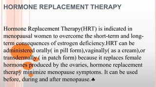 HORMONE REPLACEMENT THERAPY
Hormone Replacement Therapy(HRT) is indicated in
menopausal women to overcome the short-term and long-
term consequences of estrogen deficiency.HRT can be
administered orally( in pill form),vaginally( as a cream),or
transdermally ( in patch form) because it replaces female
hormones produced by the ovaries, hormone replacement
therapy minimize menopause symptoms. It can be used
before, during and after menopause.
 