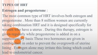 TYPES OF HRT
Estrogen and progesterone :
The most common type of HRT involves both estrogen and
progesterone . More than 8 million women are currently
taking combination HRT and it is designed specifically for
women who have a uterus . During this therapy, estrogen is
given regularly while progesterone is added in on a
supplementary basis These two hormones are given in
combination in order to prevent the overgrowth of uterine
lining . Estrogen alone may irritate this lining which could
lead to endometrial cancer.
 