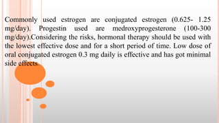 Commonly used estrogen are conjugated estrogen (0.625- 1.25
mg/day). Progestin used are medroxyprogesterone (100-300
mg/day).Considering the risks, hormonal therapy should be used with
the lowest effective dose and for a short period of time. Low dose of
oral conjugated estrogen 0.3 mg daily is effective and has got minimal
side effects.
 
