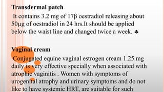 Transdermal patch
It contains 3.2 mg of 17β oestradiol releasing about
50µg of oestradiol in 24 hrs.It should be applied
below the waist line and changed twice a week. 
Vaginal cream
Conjugated equine vaginal estrogen cream 1.25 mg
daily is very effective specially when associated with
atrophic vaginitis . Women with symptoms of
urogenital atrophy and urinary symptoms and do not
like to have systemic HRT, are suitable for such
 