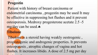 Progestin
Patient with history of breast carcinoma or
endometrial carcinoma , progestin may be used It may
be effective in suppressing hot flushes and it prevent
osteoporosis. Medroxy progesterone acetate 2.5 -5
mg/day can be used.
Tibolone
Tibolone is a steroid having weakly oestrogenic ,
progestogenic and androgenic properties. It prevents
osteoporosis , atrophic changes of vagina and hot
flashes. It increases libido. A dose of 2.5 mg per day
 