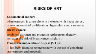RISKS OF HRT
Endometrial cancer:
when estrogen is given alone to a women with intact uterus ,
causes endometrial proliferation , hyperplasia and carcinoma.
Breast cancer:
combined estrogen and progestin replacement therapy ,
increases the risk of breast cancer slightly .
Venous thromboembolic disease (VTE):
It has been found to be increased with the use of combined
oral estrogen and progestin.
 