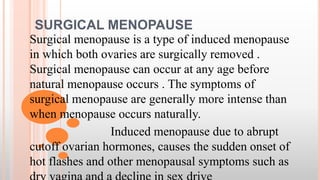 SURGICAL MENOPAUSE
Surgical menopause is a type of induced menopause
in which both ovaries are surgically removed .
Surgical menopause can occur at any age before
natural menopause occurs . The symptoms of
surgical menopause are generally more intense than
when menopause occurs naturally.
Induced menopause due to abrupt
cutoff ovarian hormones, causes the sudden onset of
hot flashes and other menopausal symptoms such as
 