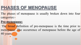 PHASES OF MENOPAUSE
The phases of menopause is usually broken down into four
categories:-
Pre-menopause:
The broad definition of pre-menopause is the time prior to
menopause .The occurrence of menopause before the age of
40 years.
 