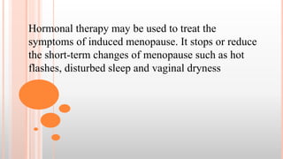 Hormonal therapy may be used to treat the
symptoms of induced menopause. It stops or reduce
the short-term changes of menopause such as hot
flashes, disturbed sleep and vaginal dryness
 