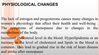 PHYSIOLOGICAL CHANGES
The lack of estrogen and progesterone causes many changes in
women’s physiology that affect their health and well-being .
The symptoms of menopause due to changes in the
metabolism of the body.
Increased cholesterol level in the blood: Hyperlipidemia or an
increase in the level of cholesterol and lipids in the blood is
common. This lead to gradual rise in the risk of heart disease
and stroke after menopause
 