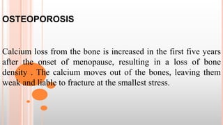 OSTEOPOROSIS
Calcium loss from the bone is increased in the first five years
after the onset of menopause, resulting in a loss of bone
density . The calcium moves out of the bones, leaving them
weak and liable to fracture at the smallest stress.
 