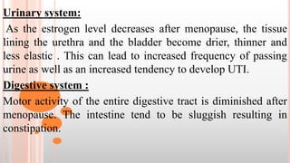 Urinary system:
As the estrogen level decreases after menopause, the tissue
lining the urethra and the bladder become drier, thinner and
less elastic . This can lead to increased frequency of passing
urine as well as an increased tendency to develop UTI.
Digestive system :
Motor activity of the entire digestive tract is diminished after
menopause. The intestine tend to be sluggish resulting in
constipation.
 