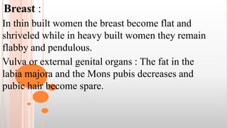 Breast :
In thin built women the breast become flat and
shriveled while in heavy built women they remain
flabby and pendulous.
Vulva or external genital organs : The fat in the
labia majora and the Mons pubis decreases and
pubic hair become spare.
 