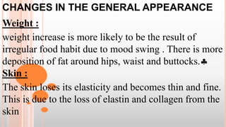 CHANGES IN THE GENERAL APPEARANCE
Weight :
weight increase is more likely to be the result of
irregular food habit due to mood swing . There is more
deposition of fat around hips, waist and buttocks.
Skin :
The skin loses its elasticity and becomes thin and fine.
This is due to the loss of elastin and collagen from the
skin
 