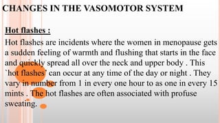CHANGES IN THE VASOMOTOR SYSTEM
Hot flashes :
Hot flashes are incidents where the women in menopause gets
a sudden feeling of warmth and flushing that starts in the face
and quickly spread all over the neck and upper body . This
`hot flashes’ can occur at any time of the day or night . They
vary in number from 1 in every one hour to as one in every 15
mints . The hot flashes are often associated with profuse
sweating.
 