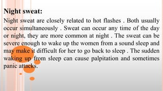 Night sweat:
Night sweat are closely related to hot flashes . Both usually
occur simultaneously . Sweat can occur any time of the day
or night, they are more common at night . The sweat can be
severe enough to wake up the women from a sound sleep and
may make it difficult for her to go back to sleep . The sudden
waking up from sleep can cause palpitation and sometimes
panic attacks.
 