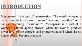INTRODUCTION
Menopause is the end of menstruation .The word menopause
came from the Greek word ` mens ’ meaning ``monthly’’ and `
pausis ’ meaning ``cessation ‘’. Menopause is a part of a
women’s natural ageing process when her ovaries produce
lower level of the estrogen and progesterone and when she no
longer able to become pregnant
 