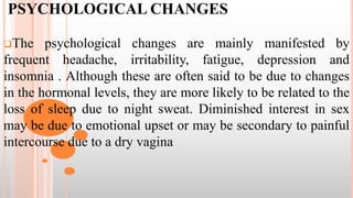 PSYCHOLOGICAL CHANGES
The psychological changes are mainly manifested by
frequent headache, irritability, fatigue, depression and
insomnia . Although these are often said to be due to changes
in the hormonal levels, they are more likely to be related to the
loss of sleep due to night sweat. Diminished interest in sex
may be due to emotional upset or may be secondary to painful
intercourse due to a dry vagina
 