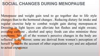 SOCIAL CHANGES DURING MENOPAUSE
Menopause and weight gain tend to go together due to life style
changes than to the hormonal changes . Reducing dietary fat intake and
regular exercise help to combat weight gain during menopause.
Dressing in light layers can alleviate hot flashes and night sweats;
avoiding caffeine , alcohol and spicy foods can also minimize these
symptoms. Not all of the women’s perceive changes in the body are
reflected in the mirror; some are derived from women’s perception of
herself based on the account of other expectation vary and are adjusted
to actual experience
 
