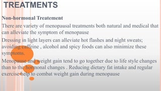 TREATMENTS
Non-hormonal Treatement
There are variety of menopausal treatments both natural and medical that
can alleviate the symptom of menopause
Dressing in light layers can alleviate hot flashes and night sweats;
avoiding caffeine , alcohol and spicy foods can also minimize these
symptoms.
Menopause and weight gain tend to go together due to life style changes
than to the hormonal changes . Reducing dietary fat intake and regular
exercise help to combat weight gain during menopause
 