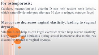 for osteoporosis:
Calcium, magnesium and vitamin D can help restore bone density,
which naturally deteriorates after age 30 due to reduced estrogen level.
Menopause decreases vaginal elasticity, leading to vaginal
dryness .
Vitamin E can help as can kegal exercises which help restore elasticity
Using water based lubricants during sexual intercourse also minimizes
discomfort related to vaginal dryness.
 