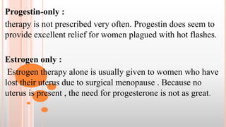 Progestin-only :
therapy is not prescribed very often. Progestin does seem to
provide excellent relief for women plagued with hot flashes.
Estrogen only :
Estrogen therapy alone is usually given to women who have
lost their uterus due to surgical menopause . Because no
uterus is present , the need for progesterone is not as great.
 