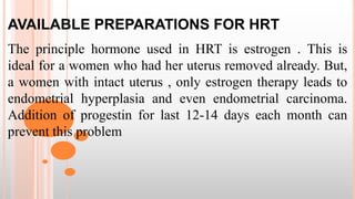 AVAILABLE PREPARATIONS FOR HRT
The principle hormone used in HRT is estrogen . This is
ideal for a women who had her uterus removed already. But,
a women with intact uterus , only estrogen therapy leads to
endometrial hyperplasia and even endometrial carcinoma.
Addition of progestin for last 12-14 days each month can
prevent this problem
 