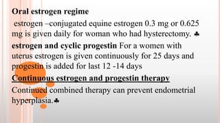 Oral estrogen regime
estrogen –conjugated equine estrogen 0.3 mg or 0.625
mg is given daily for woman who had hysterectomy. 
estrogen and cyclic progestin For a women with
uterus estrogen is given continuously for 25 days and
progestin is added for last 12 -14 days
Continuous estrogen and progestin therapy
Continued combined therapy can prevent endometrial
hyperplasia.
 