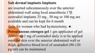 Sub dermal implants Implants
are inserted subcutaneously over the anterior
abdominal wall using local anaesthesia.17β
oestradiol implants 25 mg , 50 mg or 100 mg are
available and can be kept for 6 month
daily for woman who had hysterectomy. 
Percutaneous estrogen gel 1 gm applicator of gel
delivering 1 mg of oestradiol daily is to be applied
onto the skin over the anterior abdominal wall or
thigh..Effective blood level of oestradiol (90-120
pg/ml) can be maintained
 