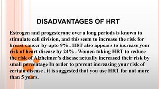 DISADVANTAGES OF HRT
Estrogen and progesterone over a long periods is known to
stimulate cell division, and this seem to increase the risk for
breast cancer by upto 9% . HRT also appears to increase your
risk of heart disease by 24% . Women taking HRT to reduce
the risk of Alzheimer’s disease actually increased their risk by
small percentage In order to prevent increasing your risk of
certain disease , it is suggested that you use HRT for not more
than 5 years.
 