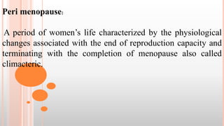 Peri menopause:
A period of women’s life characterized by the physiological
changes associated with the end of reproduction capacity and
terminating with the completion of menopause also called
climacteric.
 