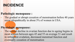 INCIDENCE
Pathologic menopause :
 The gradual or abrupt cessation of menstruation before 40 years
occur idiopathically in about 5% of women in USA.
Physiologic menopause:
 The normal decline in ovarian function due to ageing begins in
most women between ages 45 and 55 on average 51 and result
in infrequent ovulation, decreased menstrual function and
eventually cessation of menstruation
 