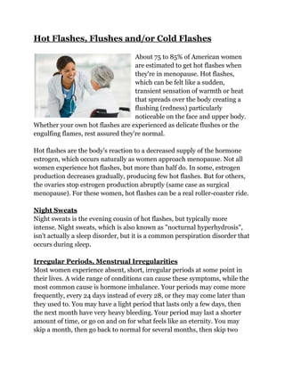Hot Flashes, Flushes and/or Cold Flashes

                                    About 75 to 85% of American women
                                    are estimated to get hot flashes when
                                    they're in menopause. Hot flashes,
                                    which can be felt like a sudden,
                                    transient sensation of warmth or heat
                                    that spreads over the body creating a
                                    flushing (redness) particularly
                                    noticeable on the face and upper body.
Whether your own hot flashes are experienced as delicate flushes or the
engulfing flames, rest assured they're normal.

Hot flashes are the body's reaction to a decreased supply of the hormone
estrogen, which occurs naturally as women approach menopause. Not all
women experience hot flashes, but more than half do. In some, estrogen
production decreases gradually, producing few hot flashes. But for others,
the ovaries stop estrogen production abruptly (same case as surgical
menopause). For these women, hot flashes can be a real roller-coaster ride.

Night Sweats
Night sweats is the evening cousin of hot flashes, but typically more
intense. Night sweats, which is also known as "nocturnal hyperhydrosis",
isn't actually a sleep disorder, but it is a common perspiration disorder that
occurs during sleep.

Irregular Periods, Menstrual Irregularities
Most women experience absent, short, irregular periods at some point in
their lives. A wide range of conditions can cause these symptoms, while the
most common cause is hormone imbalance. Your periods may come more
frequently, every 24 days instead of every 28, or they may come later than
they used to. You may have a light period that lasts only a few days, then
the next month have very heavy bleeding. Your period may last a shorter
amount of time, or go on and on for what feels like an eternity. You may
skip a month, then go back to normal for several months, then skip two
 