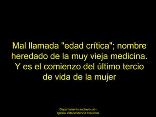 Mal llamada "edad crítica"; nombre
heredado de la muy vieja medicina.
 Y es el comienzo del último tercio
         de vida de la mujer


             Departamento audiovisual -
           Iglesia Independencia Nacional
 