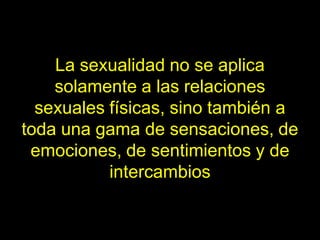 La sexualidad no se aplica
    solamente a las relaciones
  sexuales físicas, sino también a
toda una gama de sensaciones, de
 emociones, de sentimientos y de
           intercambios
 