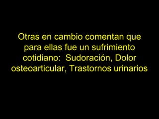 Otras en cambio comentan que
   para ellas fue un sufrimiento
   cotidiano: Sudoración, Dolor
osteoarticular, Trastornos urinarios
 