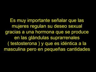 Es muy importante señalar que las
    mujeres regulan su deseo sexual
gracias a una hormona que se produce
     en las glándulas suprarrenales
 ( testosterona ) y que es idéntica a la
masculina pero en pequeñas cantidades
 