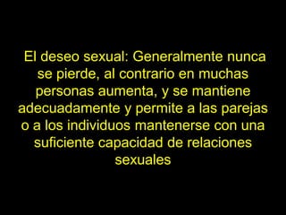 El deseo sexual: Generalmente nunca
   se pierde, al contrario en muchas
   personas aumenta, y se mantiene
adecuadamente y permite a las parejas
o a los individuos mantenerse con una
  suficiente capacidad de relaciones
                sexuales
 