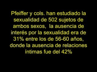 Pfeiffer y cols. han estudiado la
 sexualidad de 502 sujetos de
 ambos sexos, la ausencia de
interés por la sexualidad era de
 31% entre los de 56-60 años,
donde la ausencia de relaciones
       íntimas fue del 42%
 