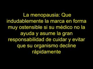 La menopausia: Que
indudablemente la marca en forma
 muy ostensible si su médico no la
      ayuda y asume la gran
 responsabilidad de cuidar y evitar
     que su organismo decline
           rápidamente
 