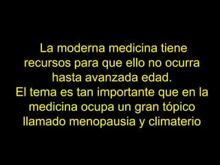 La moderna medicina tiene
 recursos para que ello no ocurra
       hasta avanzada edad.
El tema es tan importante que en la
   medicina ocupa un gran tópico
 llamado menopausia y climaterio
 