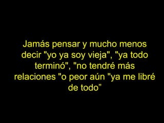 Jamás pensar y mucho menos
  decir "yo ya soy vieja", "ya todo
     terminó", "no tendré más
relaciones "o peor aún "ya me libré
              de todo”
 