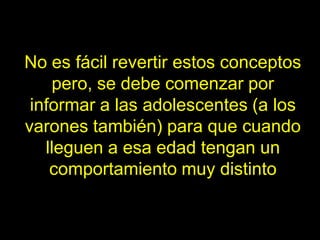 No es fácil revertir estos conceptos
    pero, se debe comenzar por
 informar a las adolescentes (a los
varones también) para que cuando
   lleguen a esa edad tengan un
    comportamiento muy distinto
 