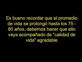 Es bueno recordar que el promedio
 de vida se prolongó hasta los 75 -
 80 años, debemos hacer que ello
 vaya acompañado de "calidad de
          vida" agradable
 