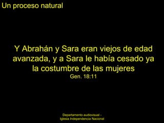 Un proceso natural




   Y Abrahán y Sara eran viejos de edad
   avanzada, y a Sara le había cesado ya
       la costumbre de las mujeres
                       Gen. 18:11




                   Departamento audiovisual -
                 Iglesia Independencia Nacional
 
