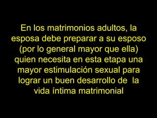 En los matrimonios adultos, la
esposa debe preparar a su esposo
  (por lo general mayor que ella)
 quien necesita en esta etapa una
  mayor estimulación sexual para
  lograr un buen desarrollo de la
      vida íntima matrimonial
 