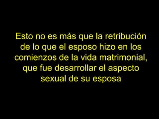 Esto no es más que la retribución
 de lo que el esposo hizo en los
comienzos de la vida matrimonial,
  que fue desarrollar el aspecto
      sexual de su esposa
 