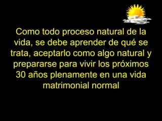 Como todo proceso natural de la
 vida, se debe aprender de qué se
trata, aceptarlo como algo natural y
 prepararse para vivir los próximos
  30 años plenamente en una vida
         matrimonial normal
 